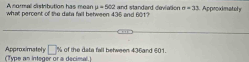 A normal distribution has mean mu =502 and standard deviation sigma =33. Approximately 
what percent of the data fall between 436 and 601? 
Approximately □ % of the data fall between 436and 601. 
(Type an integer or a decimal.)