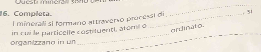 Questi minerali sono de 
16. Completa. 
_ 
I minerali si formano attraverso processi di 
, si 
_ 
in cui le particelle costituenti, atomi o 
ordinato. 
organizzano in un