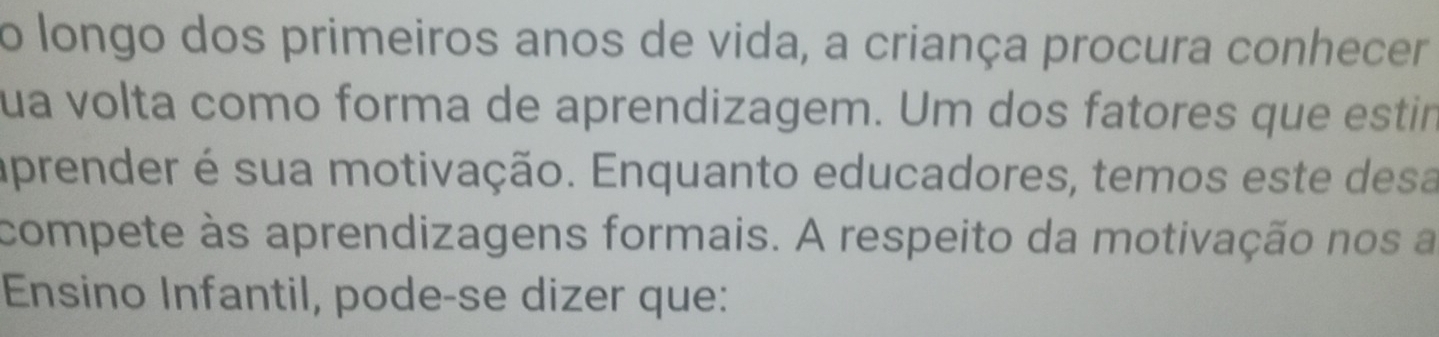 longo dos primeiros anos de vida, a criança procura conhecer 
ua volta como forma de aprendizagem. Um dos fatores que estir 
aprender é sua motivação. Enquanto educadores, temos este desa 
compete às aprendizagens formais. A respeito da motivação nos a 
Ensino Infantil, pode-se dizer que: