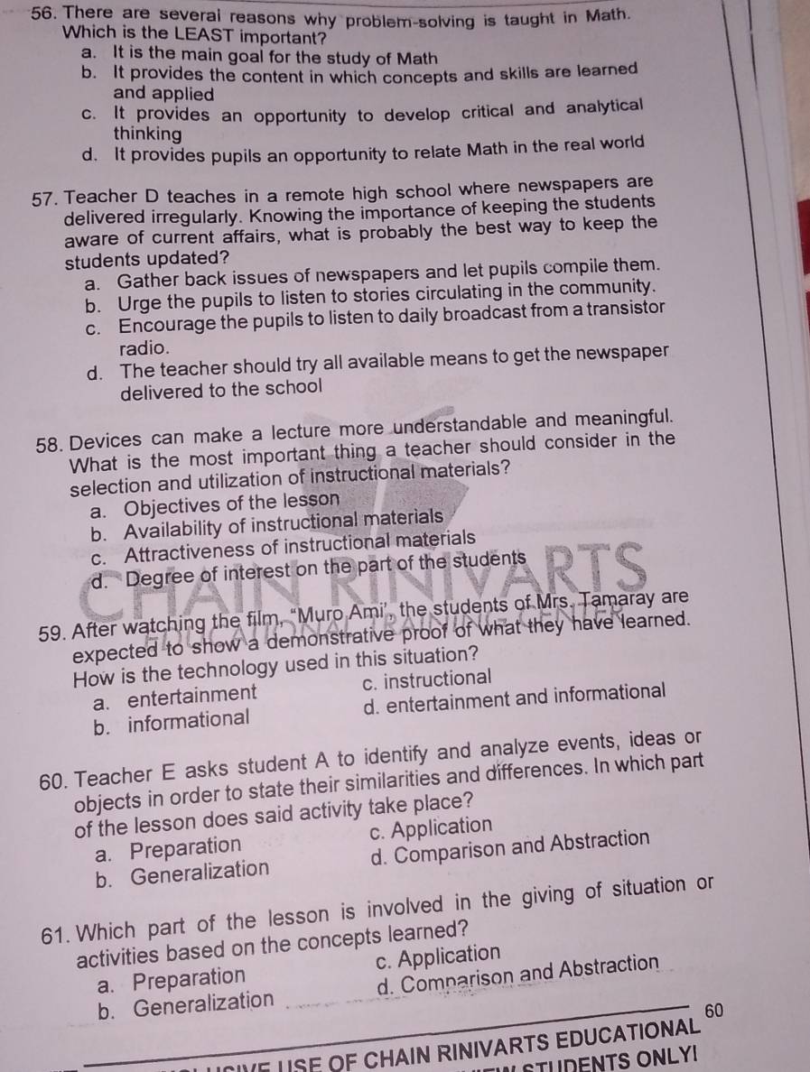 There are several reasons why problem-solving is taught in Math.
Which is the LEAST important?
a. It is the main goal for the study of Math
b. It provides the content in which concepts and skills are learned
and applied
c. It provides an opportunity to develop critical and analytical
thinking
d. It provides pupils an opportunity to relate Math in the real world
57. Teacher D teaches in a remote high school where newspapers are
delivered irregularly. Knowing the importance of keeping the students
aware of current affairs, what is probably the best way to keep the
students updated?
a. Gather back issues of newspapers and let pupils compile them.
b. Urge the pupils to listen to stories circulating in the community.
c. Encourage the pupils to listen to daily broadcast from a transistor
radio.
d. The teacher should try all available means to get the newspaper
delivered to the school
58. Devices can make a lecture more understandable and meaningful.
What is the most important thing a teacher should consider in the
selection and utilization of instructional materials?
a. Objectives of the lesson
b. Availability of instructional materials
c. Attractiveness of instructional materials
d. Degree of interest on the part of the students RTS
59. After watching the film, “Muro Ami’, the students of Mrs. Tamaray are
expected to show a demonstrative proof of what they have learned.
How is the technology used in this situation?
a. entertainment c. instructional
b. informational d. entertainment and informational
60. Teacher E asks student A to identify and analyze events, ideas or
objects in order to state their similarities and differences. In which part
of the lesson does said activity take place?
a. Preparation c. Application
b. Generalization d. Comparison and Abstraction
61. Which part of the lesson is involved in the giving of situation or
activities based on the concepts learned?
_
a. Preparation c. Application
b. Generalization _d. Comparison and Abstraction
60
USE OF CHAIN RINIVARTS EDUCATIONAL
ULSTUDENTS ONLY!