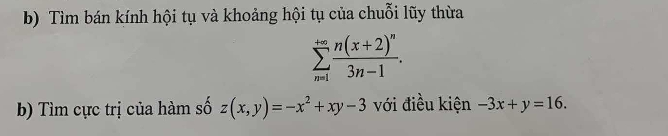 Tìm bán kính hội tụ và khoảng hội tụ của chuỗi lũy thừa
sumlimits _(n=1)^(+∈fty)frac n(x+2)^n3n-1. 
b) Tìm cực trị của hàm số z(x,y)=-x^2+xy-3 với điều kiện -3x+y=16.