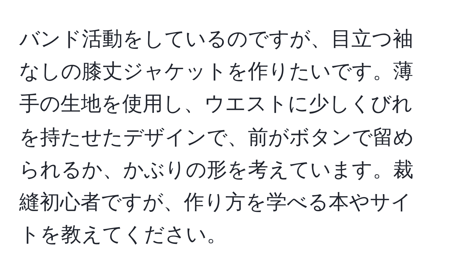 バンド活動をしているのですが、目立つ袖なしの膝丈ジャケットを作りたいです。薄手の生地を使用し、ウエストに少しくびれを持たせたデザインで、前がボタンで留められるか、かぶりの形を考えています。裁縫初心者ですが、作り方を学べる本やサイトを教えてください。