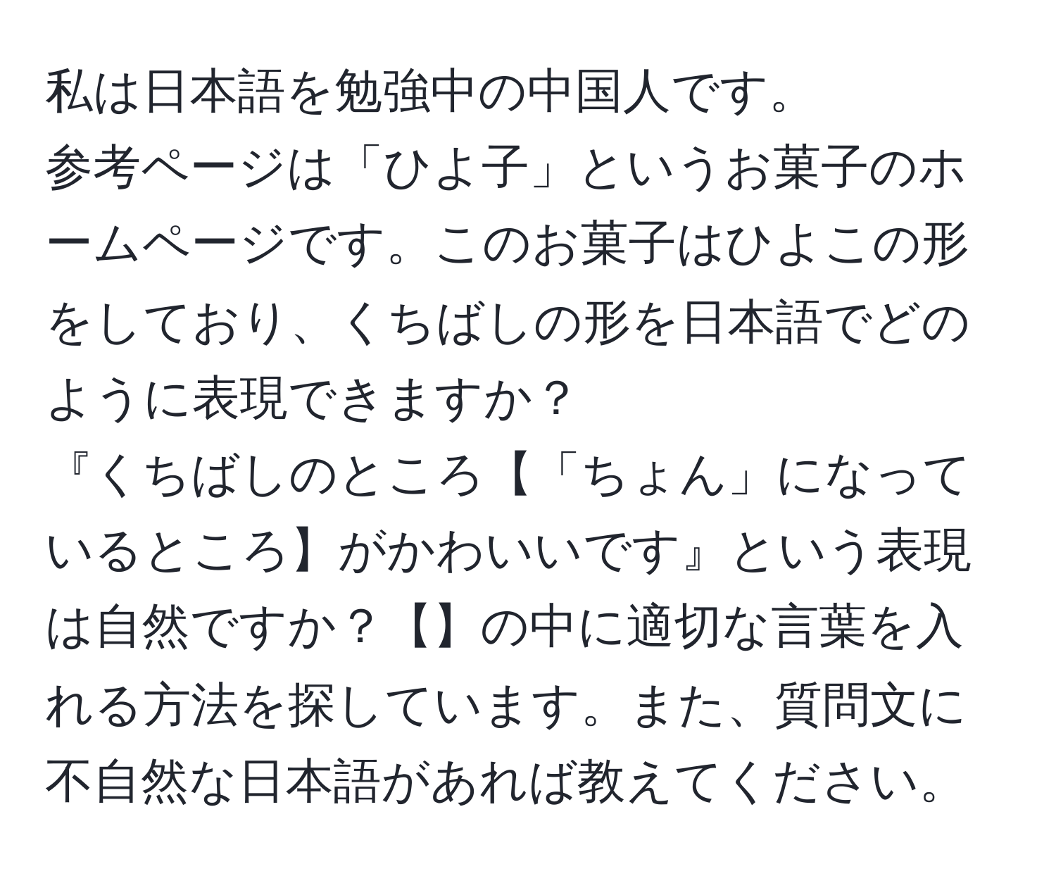 私は日本語を勉強中の中国人です。  
参考ページは「ひよ子」というお菓子のホームページです。このお菓子はひよこの形をしており、くちばしの形を日本語でどのように表現できますか？  
『くちばしのところ【「ちょん」になっているところ】がかわいいです』という表現は自然ですか？【】の中に適切な言葉を入れる方法を探しています。また、質問文に不自然な日本語があれば教えてください。