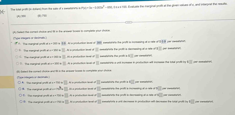 The total profit (in dollars) from the sale of x sweatshirts is P(x)=3x-0.003x^2-650, 0≤ x≤ 100. Evaluate the marginal profit at the given values of x, and interpret the results.
(A) 350 (B) 750
(A) Select the correct choice and filll in the answer boxes to complete your choice.
(Type integers or decimals.)
A. The marginal proft at x=360 0.9. At a production level of 350 sweatshirts the profit is increasing at a rate of $ 0.9 per sweatshirt.
B. The marginal profit at x=360 □ . At a production levell of □ 1 sweatshirts the profit is decreasing at a rate of $ per sweatshirt.
C. The marginal profit at x=350 s □. At a production level of □ sweatshirts the profit is $□ per sweatshirt.
D. The marginal profit at x=350. At a production level of □ sweatshirts a unit increase in production willl increase the total profit by $□ per sweatshirt.
(B) Select the correct choice and filll in the answer boxes to complete your choice.
(Type integers or decimals.)
A. The marginal profit at x=750 a □. . At a production level of □ sweatshirts the profit is $ □ per sweatshirt.
B. The marginal proft at x=750°. At a production levell of □ sweatshirts the profit is increasing at a rate of $□ per sweatshirt.
C. The marginal profit at x=750 s □. At a production levell of □ sweatshirts the profit is decreasing at a rate of $□ per sweatshirt.
D. The marginal profit at x=750 At a production levell of □ sweatshirts a unit decrease in production will decrease the total profit by $□ per sweatshirt.