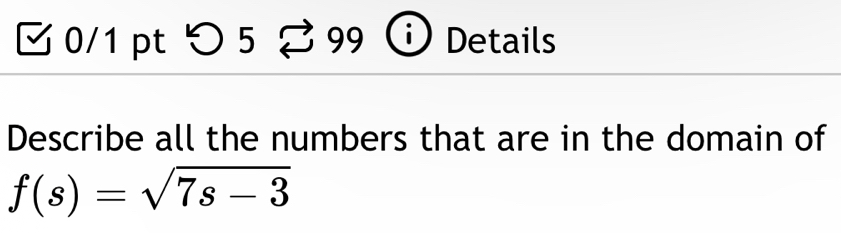 つ 5 99 Details 
Describe all the numbers that are in the domain of
f(s)=sqrt(7s-3)