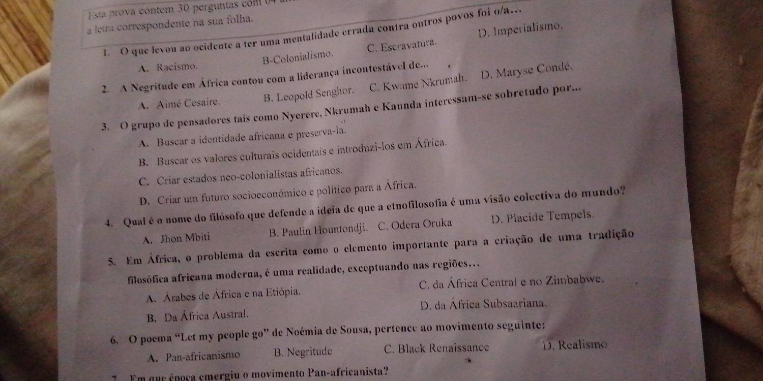 Esta prova contem 30 perg un com 
a letra correspondente na sua folha.
1. O que levou ao ocidente a ter uma mentalidade errada contra outros povos foi o/a..
A. Racismo. B-Colonialismo. C. Escravatura. D. Imperialismo.
2. A Negritude em África contou com a liderança incontestável de...
A. Aimé Cosaire. B. Leopold Senghor. C. Kwame Nkrumah. D. Maryse Condé.
3. O grupo de pensadores tais como Nyerere, Nkrumah e Kaunda interessam-se sobretudo por...
A. Buscar a identidade africana e preserva-la.
B. Buscar os valores culturais ocidentais e introduzi-los em África.
C. Criar estados neo-colonialistas africanos.
D. Criar um futuro socioeconómico e político para a África.
4. Qual é o nome do filósofo que defende a ideia de que a etnofilosofia é uma visão colectiva do mundo?
A. Jhon Mbiti B. Paulin Hountondji. C. Odera Oruka D. Placide Tempels.
5. Em África, o problema da escrita como o elemento importante para a criação de uma tradição
filosófica africana moderna, é uma realidade, exceptuando nas regiões...
A. Árabes de África e na Etiópia. C. da África Central e no Zimbabwe.
D. da África Subsaariana.
B. Da África Austral.
6. O poema “Let my people go” de Noémia de Sousa, pertence ao movimento seguinte:
A. Pan-africanismo B. Negritude C. Black Renaissance D. Realismo
7 Em qur époça cmergiu o movimento Pan-africanista?