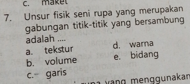 c. maket
7. Unsur fisik seni rupa yang merupakan
gabungan titik-titik yang bersambung
adalah ....
a. tekstur d. warna
b. volume e. bidang
c. garis
v g m e nggunakan