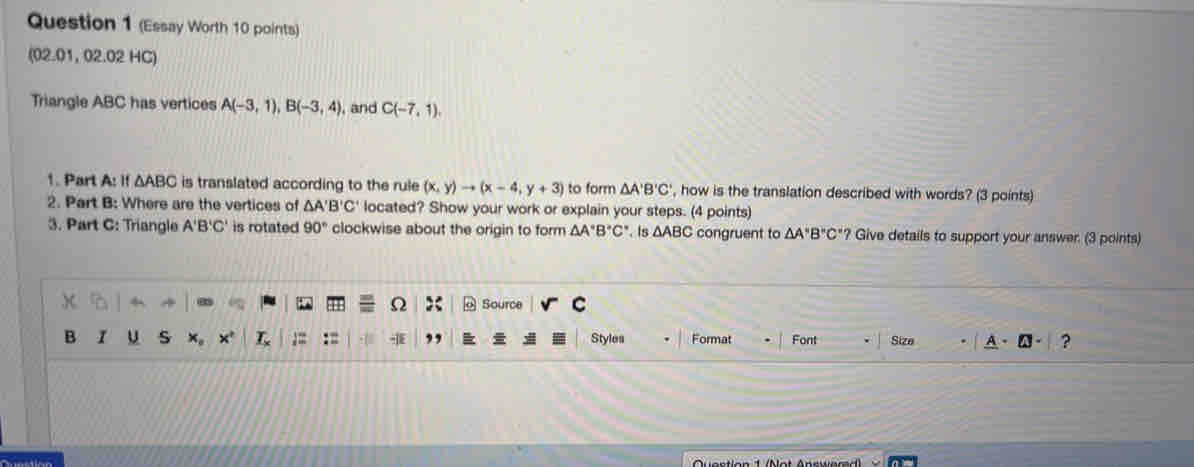 (Essay Worth 10 points) 
(02.01, 02.02 HC) 
Triangle ABC has vertices A(-3,1), B(-3,4) , and C(-7,1). 
1. Part A: If △ ABC is translated according to the rule (x,y)to (x-4,y+3) to form △ A'B'C' , how is the translation described with words? (3 points) 
2. Part B: Where are the vertices of △ A'B'C' located? Show your work or explain your steps. (4 points) 
3. Part C: Triangle A'B'C' is rotated 90° clockwise about the origin to form △ A°B°C° Is △ ABC congruent to △ A'B''C''? Give details to support your answer. (3 points) 
5 Source C
Ω 
B u s x。 x' L Styles Format Font Size ?