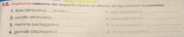 Trasforma ciascuno dei seguenti nomi in un alterato del tipo richiesto tra parentesi. 
1. fiore (diminutivo) .....fiorellino._ 
5. gatto (dispregiativo)_ 
2. uccello (diminutivo) _6. campo (diminutivo)_ 
3. mamma (vezzeggiativo) _7. festa (dimnutivo)_ 
4. giornale (dispregiativo) _a. adoclolo (accrescítivo)_