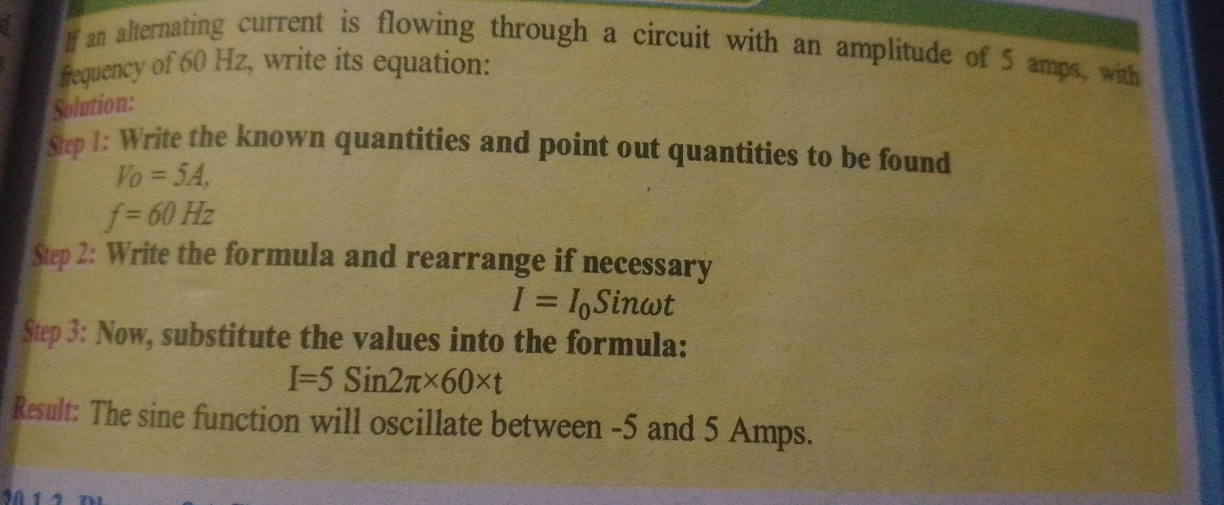 If an alternating current is flowing through a circuit with an amplitude of 5 amps, with 
frequency of 60 Hz, write its equation: 
Solution: 
Step 1: Write the known quantities and point out quantities to be found
V_O=5A,
f=60Hz
Step 2: Write the formula and rearrange if necessary
I=I_0Sinomega t
Step 3: Now, substitute the values into the formula:
I=5Sin2π * 60* t
Result: The sine function will oscillate between -5 and 5 Amps.