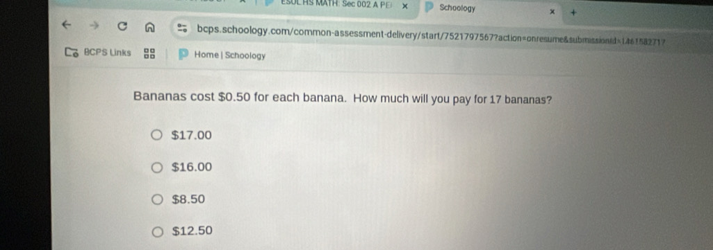 ESUL HS MATH: Sec 002 A PE × Schoology x +
bcps.schoology.com/common-assessment-delivery/start/7521797567?action=onresume&submissionrd>1461582717
BCPS Links 88 Home | Schoology
Bananas cost $0.50 for each banana. How much will you pay for 17 bananas?
$17.00
$16.00
$8.50
$12.50