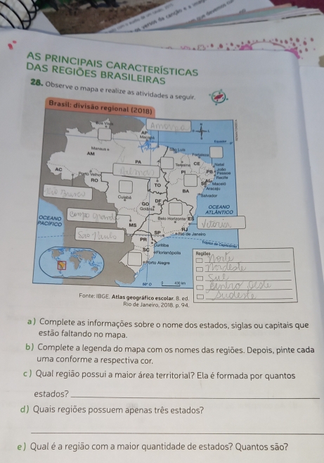 deverós o 
vertos da canção e a ma 
AS Principais Características 
DAS REGIÕES BRASILEIRAS 
28. Observe o mapa e realize as atividades a seguir. 
a ) Complete as informações sobre o nome dos estados, siglas ou capitais que 
estão faltando no mapa. 
b) Complete a legenda do mapa com os nomes das regiões. Depois, pinte cada 
uma conforme a respectiva cor. 
c ) Qual região possui a maior área territorial? Ela é formada por quantos 
estados?_ 
d) Quais regiões possuem apenas três estados? 
_ 
e ) Qual é a região com a maior quantidade de estados? Quantos são?