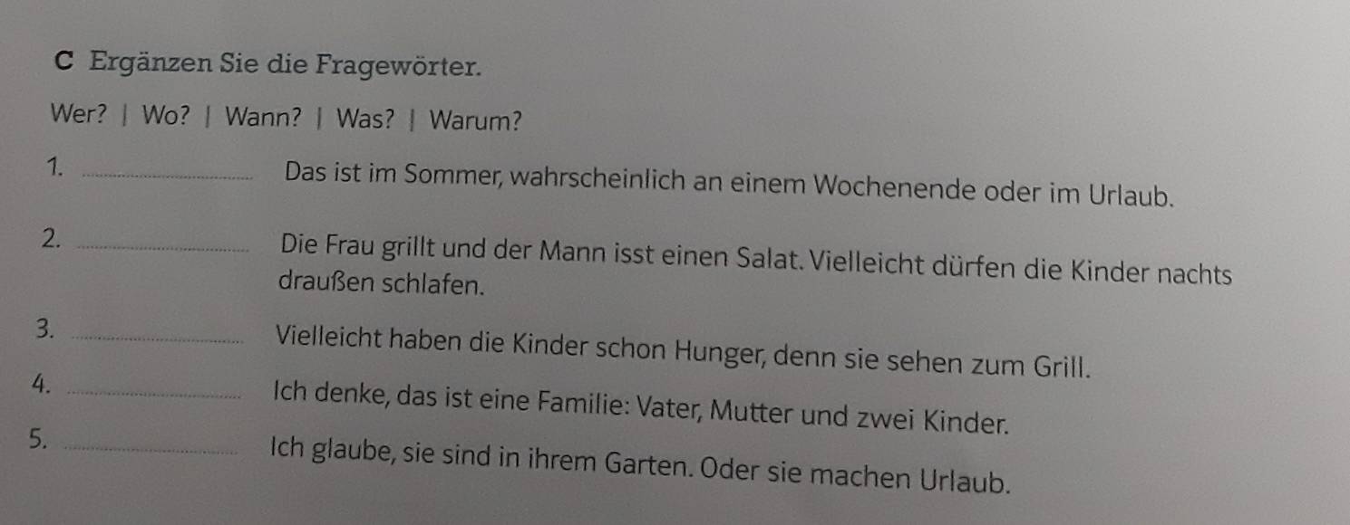 Ergänzen Sie die Fragewörter. 
Wer? | Wo? | Wann? | Was? | Warum? 
1. _Das ist im Sommer, wahrscheinlich an einem Wochenende oder im Urlaub. 
2. _Die Frau grillt und der Mann isst einen Salat. Vielleicht dürfen die Kinder nachts 
draußen schlafen. 
3._ 
Vielleicht haben die Kinder schon Hunger, denn sie sehen zum Grill. 
4._ 
Ich denke, das ist eine Familie: Vater, Mutter und zwei Kinder. 
5._ 
Ich glaube, sie sind in ihrem Garten. Oder sie machen Urlaub.