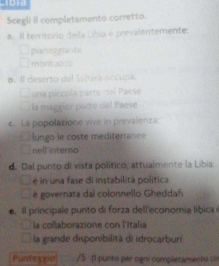 Cro1a
Scegli il completamento corretto.
a. Il territorio della Líbia é prevalentemente:
planeggiante
montuoso
6. Il deserto del Schara occupal
una piccóla parte del Paese
la maggior parte del Paese
c.La popolazione vive in prevalenza:
lungo le coste mediterranee
nell'interno
d. Dal punto di vista político, attualmente la Libia:
è in una fase di instabilità politica
è governata dal colonnello Gheddaf
e. Il principale punto di forza dell'economia líbica é
la collaborazione con l'Italia
la grande disponibilità di idrocarburi
Punteggio /5 (1 punto per ogni completamento co