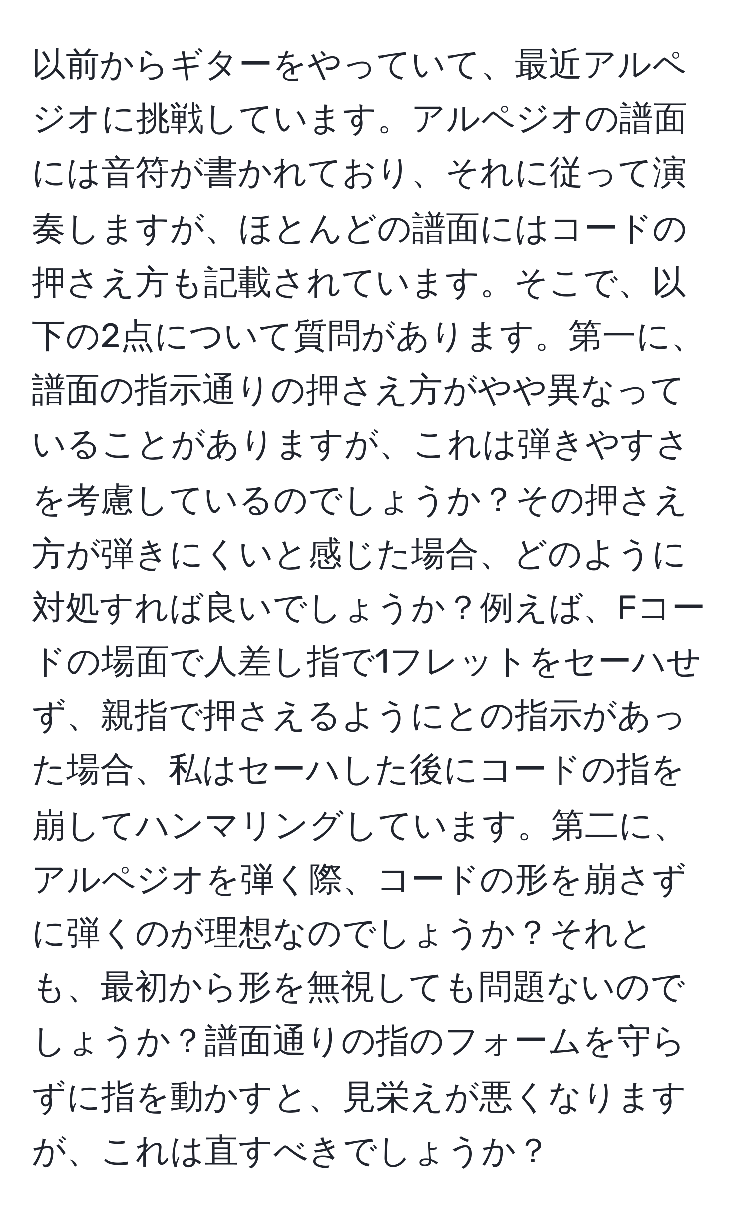 以前からギターをやっていて、最近アルペジオに挑戦しています。アルペジオの譜面には音符が書かれており、それに従って演奏しますが、ほとんどの譜面にはコードの押さえ方も記載されています。そこで、以下の2点について質問があります。第一に、譜面の指示通りの押さえ方がやや異なっていることがありますが、これは弾きやすさを考慮しているのでしょうか？その押さえ方が弾きにくいと感じた場合、どのように対処すれば良いでしょうか？例えば、Fコードの場面で人差し指で1フレットをセーハせず、親指で押さえるようにとの指示があった場合、私はセーハした後にコードの指を崩してハンマリングしています。第二に、アルペジオを弾く際、コードの形を崩さずに弾くのが理想なのでしょうか？それとも、最初から形を無視しても問題ないのでしょうか？譜面通りの指のフォームを守らずに指を動かすと、見栄えが悪くなりますが、これは直すべきでしょうか？