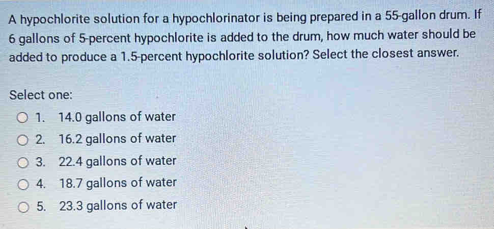 A hypochlorite solution for a hypochlorinator is being prepared in a 55-gallon drum. If
6 gallons of 5-percent hypochlorite is added to the drum, how much water should be
added to produce a 1.5-percent hypochlorite solution? Select the closest answer.
Select one:
1. 14.0 gallons of water
2. 16.2 gallons of water
3. 22.4 gallons of water
4. 18.7 gallons of water
5. 23.3 gallons of water