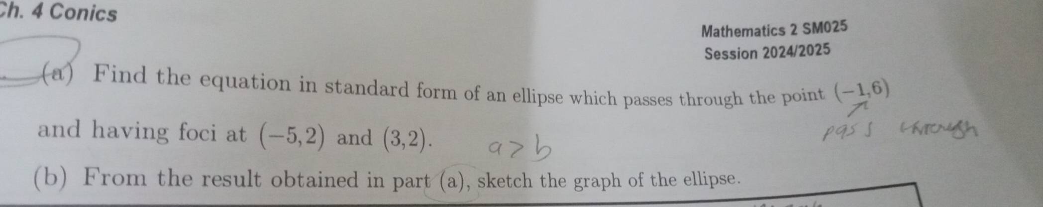 Ch. 4 Conics 
Mathematics 2 SM025 
Session 2024/2025 
(a) Find the equation in standard form of an ellipse which passes through the point (-1,6)
and having foci at (-5,2) and (3,2). 
(b) From the result obtained in part (a), sketch the graph of the ellipse.