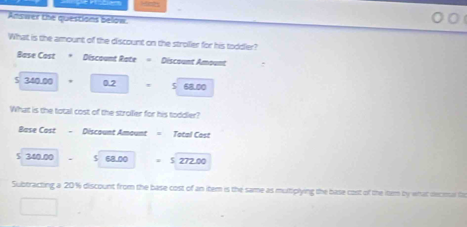 Answer the questions below.
What is the amount of the discount on the stroller for his toddler?
Base Cost * Discount Rate = Discount Amount
$ 340.00 * 0.2 =568.00
What is the total cost of the stroller for his toddler?
Base Cost =Discount Amount = Total Cast
5 340.00 $ 68.00 =S272.00
Subtracting a 20% discount from the base cost of an item is the same as multiplying the base cost of the itam by what decimal fo