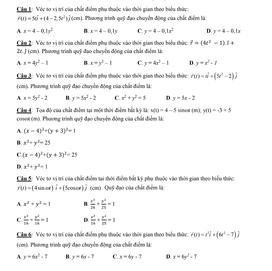 Véc tơ vị trí của chất điểm phụ thuộc vào thời gian theo biểu thức:
vector r(t)=5that i+(4-2,5t^2)hat j(cm) 0. Phương trình quỹ đạo chuyển động của chất điểm là:
A. x=4-0,1y^2 B. x=4-0,1y C. y=4-0,1x^2 D. y=4-0,1x
Câu 2: Véc tơ vị trí của chất điểm phụ thuộc vào thời gian theo biểu thức: vector r=(4t^2-1).hat i+
2t. ỹ (cm). Phương trình quỹ đạo chuyển động của chất điểm là:
A. x=4y^2-1 B. x=y^2-1 C. y=4x^2-1 D. y=x^2-1
Câu 3: Véc tơ vị trí của chất điểm phụ thuộc vào thời gian theo biểu thức: vector r(t)=that i+(5t^2-2)hat j
(cm). Phương trình quỹ đạo chuyển động của chất điểm là:
A. x=5y^2-2 B. y=5x^2-2 C. x^2+y^2=5 D. y=5x-2
Câu 4: Tọa độ của chất điểm tại một thời điểm bất kỳ là: x(t)=4-5 sinωt (m); y(t)=-3+5
cosot (m). Phương trình quỹ đạo chuyển động của chất điểm là:
A. (x-4)^2+(y+3)^2=1
B. x^2+y^2=25
C. (x-4)^2+(y+3)^2=25
D. x^2+y^2=1
Câu 5: Véc tơ vị trí của chất điểm tại thời điểm bất kỳ phụ thuộc vào thời gian theo biểu thức:
vector r(t)=(4sin omega t)hat i+(5cos omega t)hat j (cm). Quỹ đạo của chất điểm là:
A. x^2+y^2=1 B.  x^2/26 + y^2/25 =1
C.  x^2/16 + y^2/16 =1 D.  x^2/16 + y^2/25 =1
Câu 6: Véc tơ vị trí của chất điểm phụ thuộc vào thời gian theo biểu thức: vector r(t)=t^2hat i+(6t^2-7)hat j
(cm). Phương trình quỹ đạo chuyển động của chất điểm là:
A. y=6x^2-7 B. y=6x-7 C. x=6y-7 D. x=6y^2-7