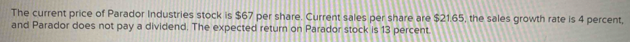 The current price of Parador Industries stock is $67 per share. Current sales per share are $21.65, the sales growth rate is 4 percent, 
and Parador does not pay a dividend. The expected return on Parador stock is 13 percent.