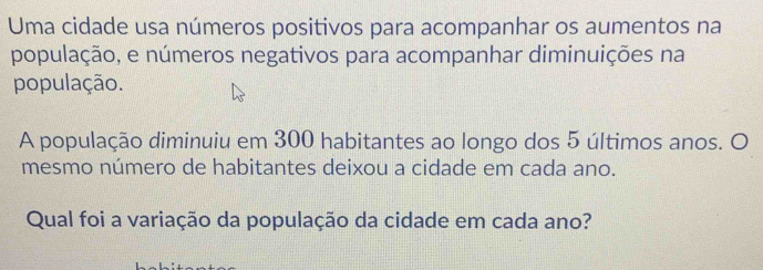 Uma cidade usa números positivos para acompanhar os aumentos na 
população, e números negativos para acompanhar diminuições na 
população. 
A população diminuiu em 300 habitantes ao longo dos 5 últimos anos. O 
mesmo número de habitantes deixou a cidade em cada ano. 
Qual foi a variação da população da cidade em cada ano?