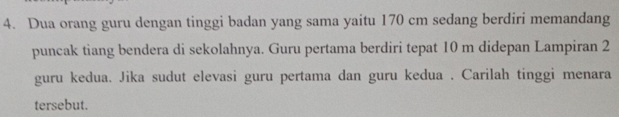 Dua orang guru dengan tinggi badan yang sama yaitu 170 cm sedang berdiri memandang 
puncak tiang bendera di sekolahnya. Guru pertama berdiri tepat 10 m didepan Lampiran 2
guru kedua. Jika sudut elevasi guru pertama dan guru kedua . Carilah tinggi menara 
tersebut.