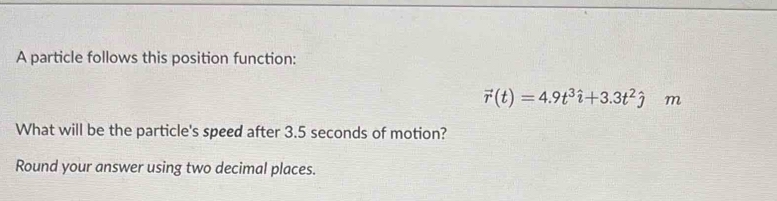 A particle follows this position function:
vector r(t)=4.9t^3hat i+3.3t^2hat j m 
What will be the particle's speed after 3.5 seconds of motion? 
Round your answer using two decimal places.