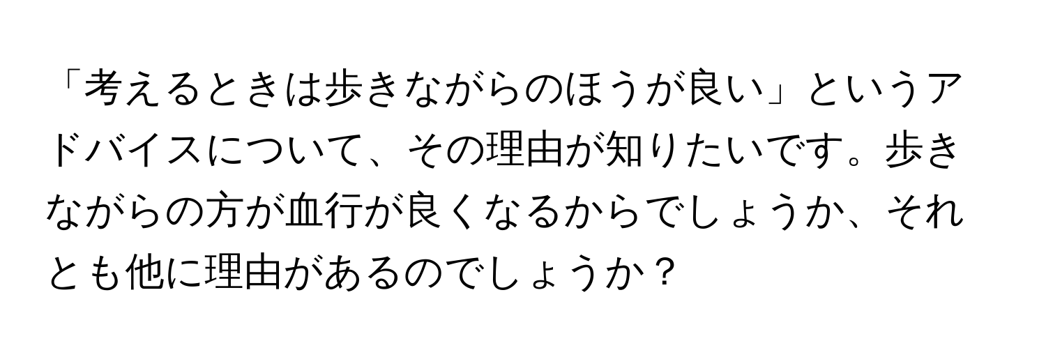 「考えるときは歩きながらのほうが良い」というアドバイスについて、その理由が知りたいです。歩きながらの方が血行が良くなるからでしょうか、それとも他に理由があるのでしょうか？