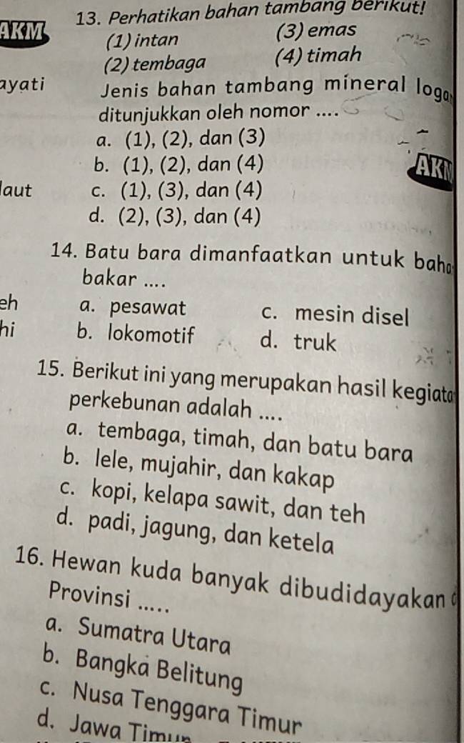 AKM 13. Perhatikan bahan tambang berikut!
(1) intan (3) emas
(2) tembaga (4) timah
ayati Jenis bahan tambang mineral loga
ditunjukkan oleh nomor ....
a. (1), (2), dan (3)
b. (1), (2), dan (4)
aut c. (1), (3), dan (4)
d. (2), (3), dan (4)
14. Batu bara dimanfaatkan untuk bah
bakar ....
eh a. pesawat c. mesin disel
hi b. lokomotif d. truk
15. Berikut ini yang merupakan hasil kegiat
perkebunan adalah ....
a. tembaga, timah, dan batu bara
b. lele, mujahir, dan kakap
c. kopi, kelapa sawit, dan teh
d. padi, jagung, dan ketela
16. Hewan kuda banyak dibudidayakan
Provinsi .....
a. Sumatra Utara
b. Bangka Belitung
c. Nusa Tenggara Timur
d. Jawa Timu