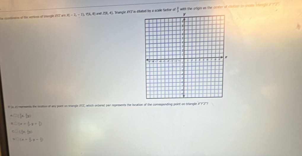 he condinattes of the ventices of triangle XYZ are X(-2,-1), Y(6,8) and Z(8,4). Triangle XYZ is dile factor of  1/2  with the origin as the center of Glacon to craite tiangle X?'" 
I a y) rprements the iocation o any pont on trangle XXZ, which ordered pair represents the location of the corresponding point on triangle XYZ ?
( 3/2 x, 5/2 y)
I (x+ 1/2 ,y+ 1/2 )
( 2/a x, 2/b y)
(x+ 3/2 ,y- 1/2 )