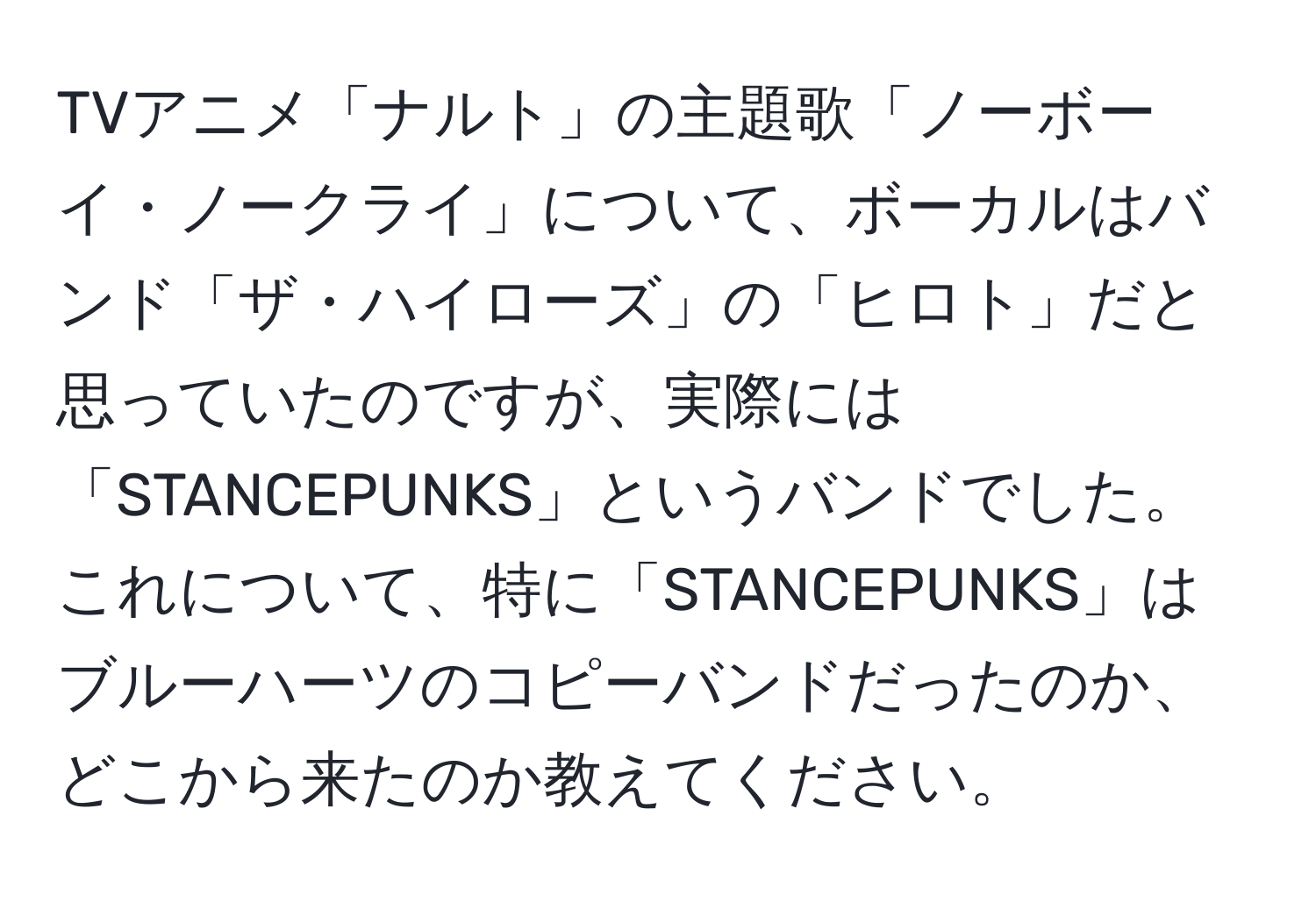 TVアニメ「ナルト」の主題歌「ノーボーイ・ノークライ」について、ボーカルはバンド「ザ・ハイローズ」の「ヒロト」だと思っていたのですが、実際には「STANCEPUNKS」というバンドでした。これについて、特に「STANCEPUNKS」はブルーハーツのコピーバンドだったのか、どこから来たのか教えてください。