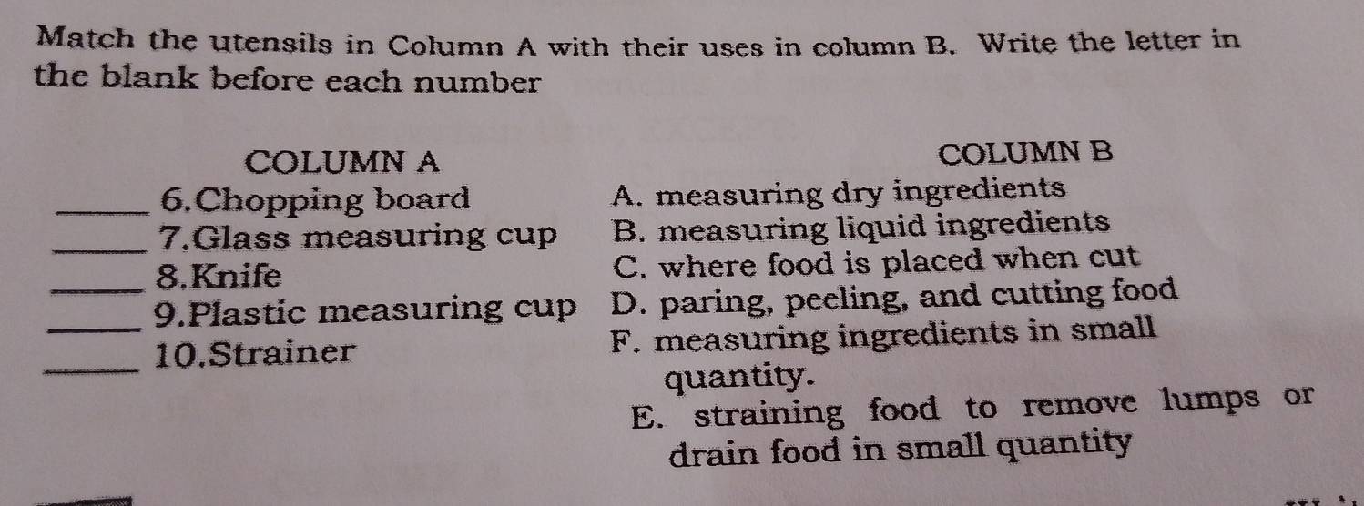 Match the utensils in Column A with their uses in column B. Write the letter in
the blank before each number 
COLUMN A COLUMN B
_6.Chopping board A. measuring dry ingredients
_7.Glass measuring cup B. measuring liquid ingredients
8.Knife C. where food is placed when cut
_9.Plastic measuring cup D. paring, peeling, and cutting food
_
10.Strainer F. measuring ingredients in small
quantity.
E. straining food to remove lumps or
drain food in small quantity