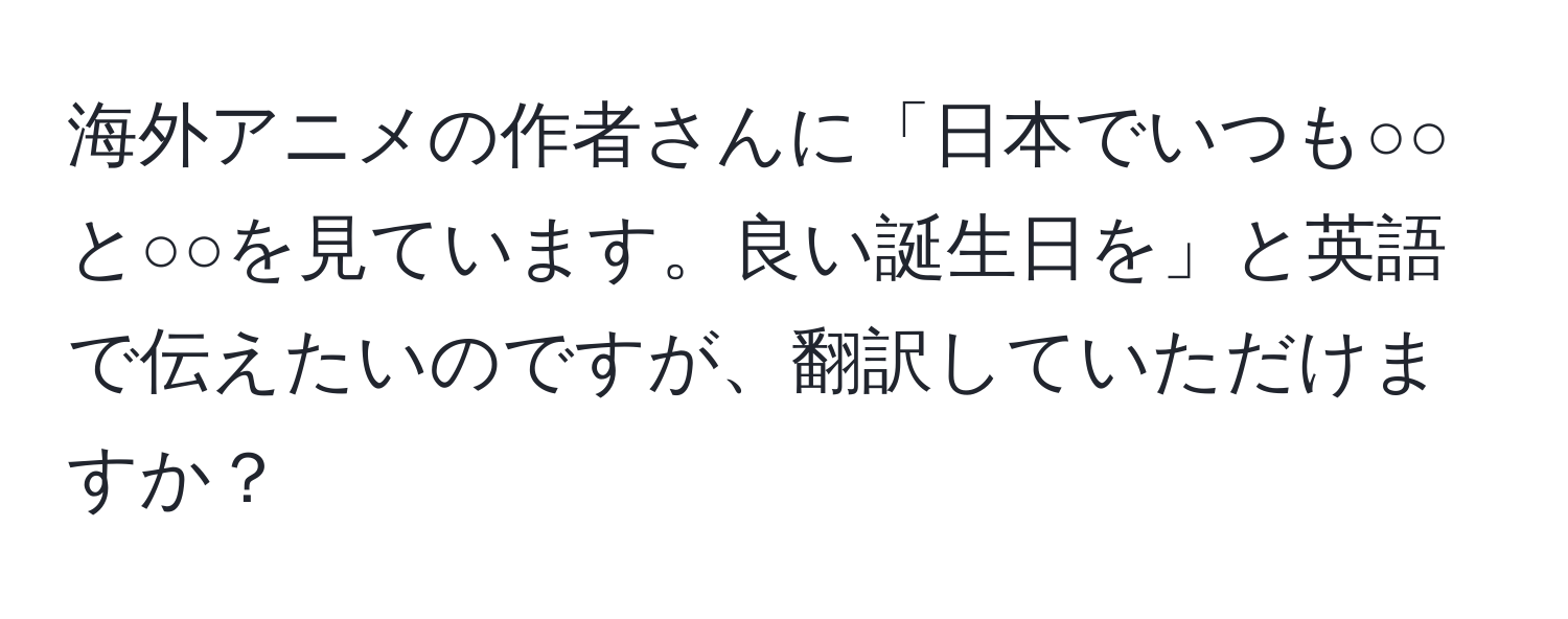 海外アニメの作者さんに「日本でいつも○○と○○を見ています。良い誕生日を」と英語で伝えたいのですが、翻訳していただけますか？