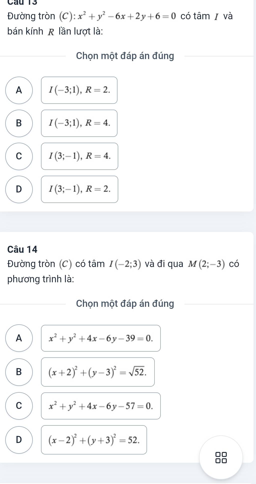 Đường tròn (C): x^2+y^2-6x+2y+6=0 có tâm và
bán kính R lần lượt là:
Chọn một đáp án đúng
A I(-3;1), R=2.
B I(-3;1), R=4.
C I(3;-1), R=4.
D I(3;-1), R=2. 
Câu 14
Đường tròn (C) có tâm I(-2;3) và đi qua M(2;-3) có
phương trình là:
Chọn một đáp án đúng
A x^2+y^2+4x-6y-39=0.
B (x+2)^2+(y-3)^2=sqrt(52).
C x^2+y^2+4x-6y-57=0.
D (x-2)^2+(y+3)^2=52. 
□□
□□