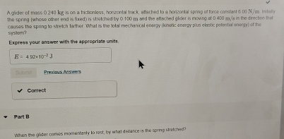 A glider of mass 0.240 kg is on a frictionless, honzontal track, atlached to a horizontal spring of force constant 6.00 N/m Intally 
the spring (whose other end is fuxed) is stretched by 0.100 m and the attached glider is moving at 0.400 m/s in the direction that 
causes the spring to setch farther. What is the total mechanical energy (kinetic energy plus elastic potential energy) of the sy srik sm ? 
Express your answer with the appropriate units.
E=4.02* 10^(-2)J
Sutim Prexious Answers 
Correct 
Part B 
When the glider comes momentanly to rest, by what distance is the spring stretched?