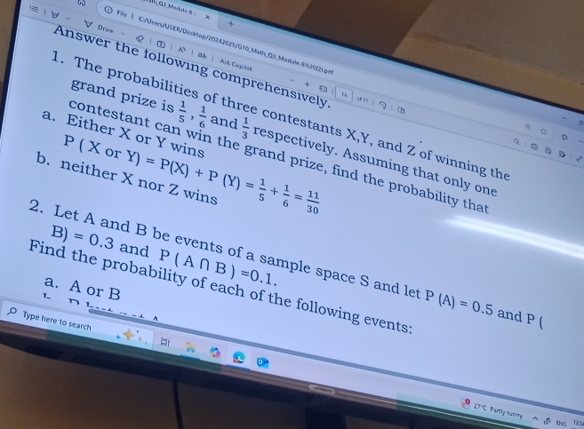 Dcow 
+ 
File | C./Users/USER/Desktop/20242025/G10_Math_Q3_Module-6%20(2).pg 
& | | A ！ Wh  Ask Copito' × ha 
Answer the following comprehensively “r 1? | 
1. The probabilit fthree contestants X, Y, and Z of winning the 
a. Either X or Y wins
P ( X or 
contestant can win the grand prize, find the probability tha grand prize is  1/5 ,  1/6  and  1/3  respectively. Assuming that only one 
b. neither X nor Z wins Y)=P(X)+P(Y)= 1/5 + 1/6 = 11/30 
B) =0.3 and P(A∩ B)=0.1. 
2. Let A and B be events of a sample space S and let P(A)=0.5 and P (
Find the probability of each of the following events: a. A or B
1 
Type here to search 
27°C Partly sunny 
5 DNS