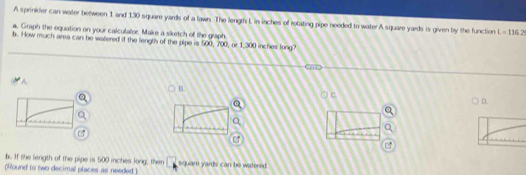 A sprinkler can water between 1 and 130 square yards of a lawn. The length L in inches of rotating pipe needed to water A square yards is given by the function L=116.2
a. Graph the equation on your calculator. Make a sketch of the graph.
b. How much area can be watered if the length of the pipe is 500, 700, or 1,300 inches long?
A.
B.
C.
D.
b. If the length of the pipe is 500 inches long, then square yards can be watered.
(Round to two decimal places as needed.)