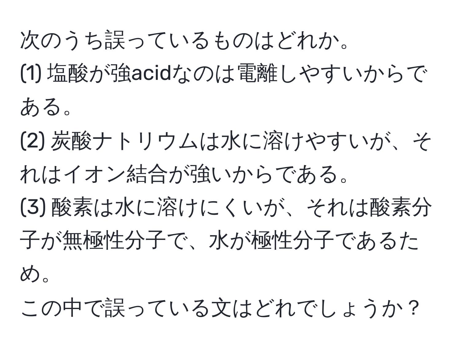 次のうち誤っているものはどれか。  
(1) 塩酸が強acidなのは電離しやすいからである。  
(2) 炭酸ナトリウムは水に溶けやすいが、それはイオン結合が強いからである。  
(3) 酸素は水に溶けにくいが、それは酸素分子が無極性分子で、水が極性分子であるため。  
この中で誤っている文はどれでしょうか？