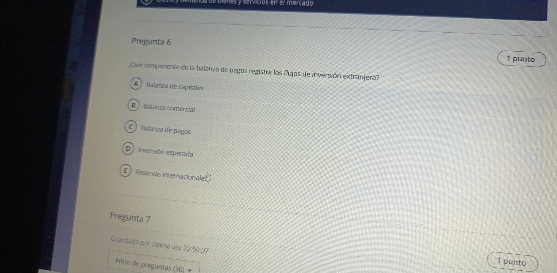 da de bienes y servicios en el mercado
Pregunta 6
1 punto
¿Qué componente de la balanza de pagos registra los flujos de inversión extranjera?
A Balanza de capitales
B Balanza comercial
C Balanza de pagos
D ) Inversión esperada
E ) Reservas internacionales
Pregunta 7
Guardado por última vez 22:50:07 
1 punto
Filtro de preguntas (30)