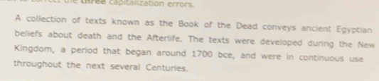 une thrée capitalization errors. 
A collection of texts known as the Book of the Dead conveys ancient Egyptian 
beliefs about death and the Afterlife. The texts were developed during the New 
Kingdom, a period that began around 1700 bce, and were in continuous use 
throughout the next several Centuries.