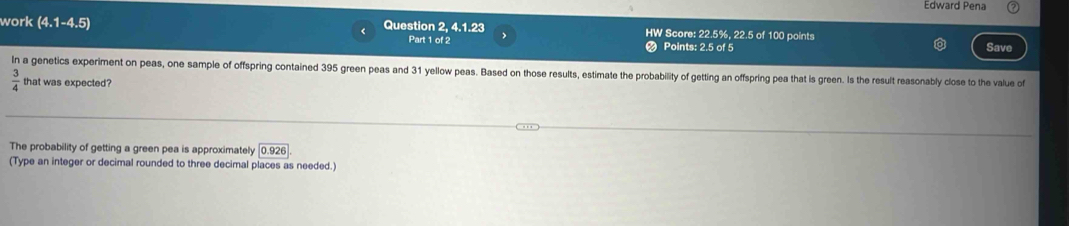 Edward Pena 
work (4.1-4.5) Question 2, 4.1.23 HW Score: 22.5%, 22.5 of 100 points 
Part 1 of 2 Points: 2.5 of 5 Save 
In a genetics experiment on peas, one sample of offspring contained 395 green peas and 31 yellow peas. Based on those results, estimate the probabillity of getting an offspring pea that is green. Is the result reasonably close to the value of
 3/4  that was expected? 
The probability of getting a green pea is approximately 0.926
(Type an integer or decimal rounded to three decimal places as needed.)