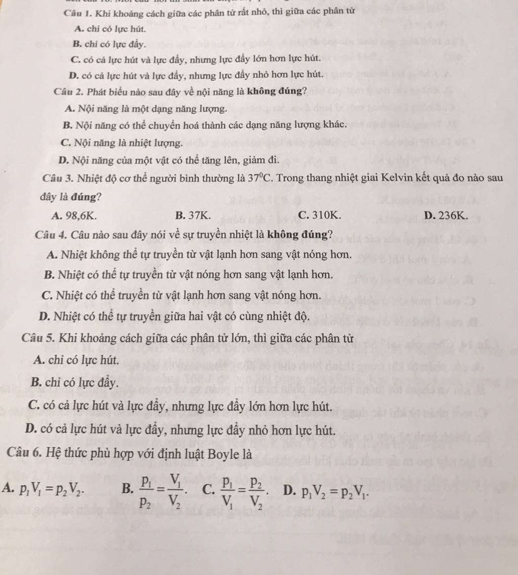 Khi khoảng cách giữa các phân tử rất nhỏ, thì giữa các phân tử
A. chỉ có lực hút.
B. chi có lực đầy.
C. có cả lực hút và lực đẩy, nhưng lực đẩy lớn hơn lực hút.
D. có cả lực hút và lực đầy, nhưng lực đầy nhỏ hơn lực hút.
Câu 2. Phát biểu nào sau đây về nội năng là không đúng?
A. Nội năng là một dạng năng lượng.
B. Nội năng có thể chuyển hoá thành các dạng năng lượng khác.
C. Nội năng là nhiệt lượng.
D. Nội năng của một vật có thể tăng lên, giảm đi.
Câu 3. Nhiệt độ cơ thể người bình thường là 37°C. Trong thang nhiệt giai Kelvin kết quả đo nào sau
đây là đúng?
A. 98,6K. B. 37K. C. 310K. D. 236K.
Câu 4. Câu nào sau đây nói về sự truyền nhiệt là không đúng?
A. Nhiệt không thể tự truyền từ vật lạnh hơn sang vật nóng hơn.
B. Nhiệt có thể tự truyền từ vật nóng hơn sang vật lạnh hơn.
C. Nhiệt có thể truyền từ vật lạnh hơn sang vật nóng hơn.
D. Nhiệt có thể tự truyền giữa hai vật có cùng nhiệt độ.
Câu 5. Khi khoảng cách giữa các phân tử lớn, thì giữa các phân tử
A. chỉ có lực hút.
B. chi có lực đầy.
C. có cả lực hút và lực đầy, nhưng lực đầy lớn hơn lực hút.
D. có cả lực hút và lực đầy, nhưng lực đầy nhỏ hơn lực hút.
Câu 6. Hệ thức phù hợp với định luật Boyle là
A. p_1V_1=p_2V_2. B. frac P_1P_2=frac V_1V_2. C. frac p_1V_1=frac p_2V_2. D. p_1V_2=p_2V_1.