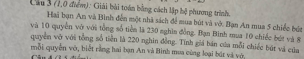 Cau 3 (1,0 điểm): Giải bài toán bằng cách lập hệ phương trình. 
Hai bạn An và Bình đến một nhà sách để mua bút và vở. Bạn An mua 5 chiếc bút 
và 10 quyền vở với tổng số tiền là 230 nghìn đồng. Bạn Bình mua 10 chiếc bút và 8
quyển vở với tổng số tiền là 220 nghìn đồng. Tính giá bán của mỗi chiếc bút và của 
mỗi quyển vở, biết rằng hai bạn An và Bình mua cùng loại bút và vở. 
Câu 4 /3 5 tiản