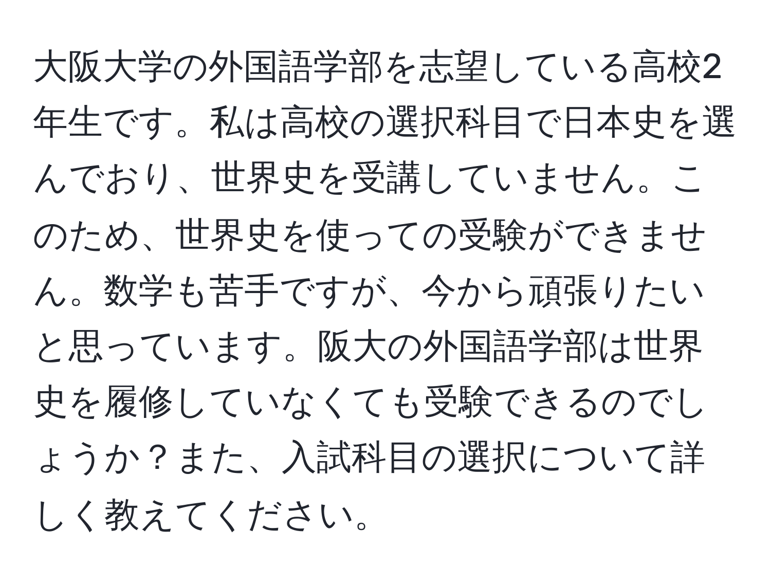 大阪大学の外国語学部を志望している高校2年生です。私は高校の選択科目で日本史を選んでおり、世界史を受講していません。このため、世界史を使っての受験ができません。数学も苦手ですが、今から頑張りたいと思っています。阪大の外国語学部は世界史を履修していなくても受験できるのでしょうか？また、入試科目の選択について詳しく教えてください。