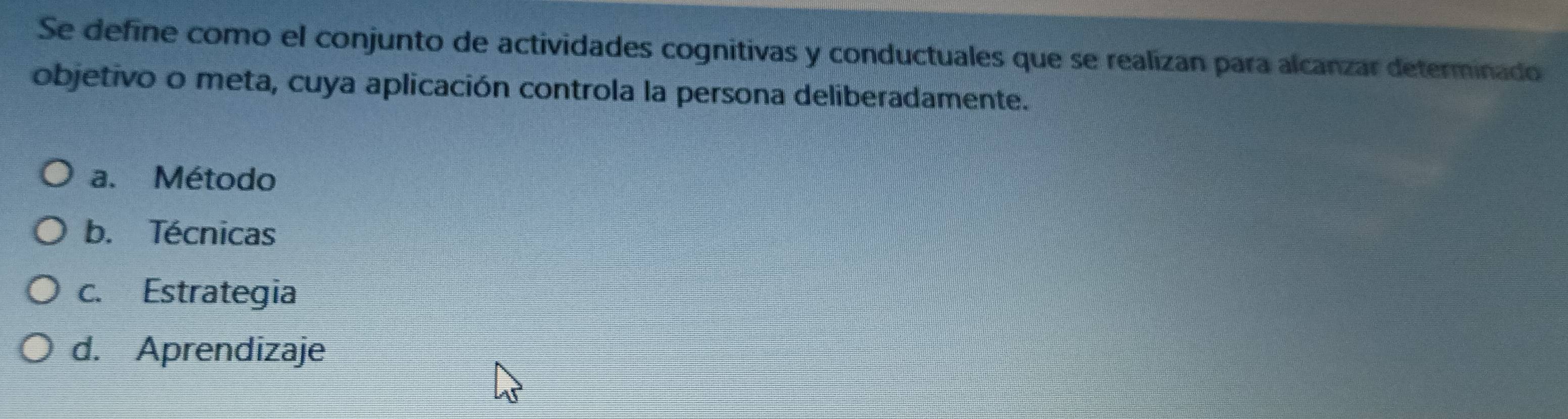 Se define como el conjunto de actividades cognitivas y conductuales que se realizan para alcanzar determinado
objetivo o meta, cuya aplicación controla la persona deliberadamente.
a. Método
b. Técnicas
c. Estrategia
d. Aprendizaje