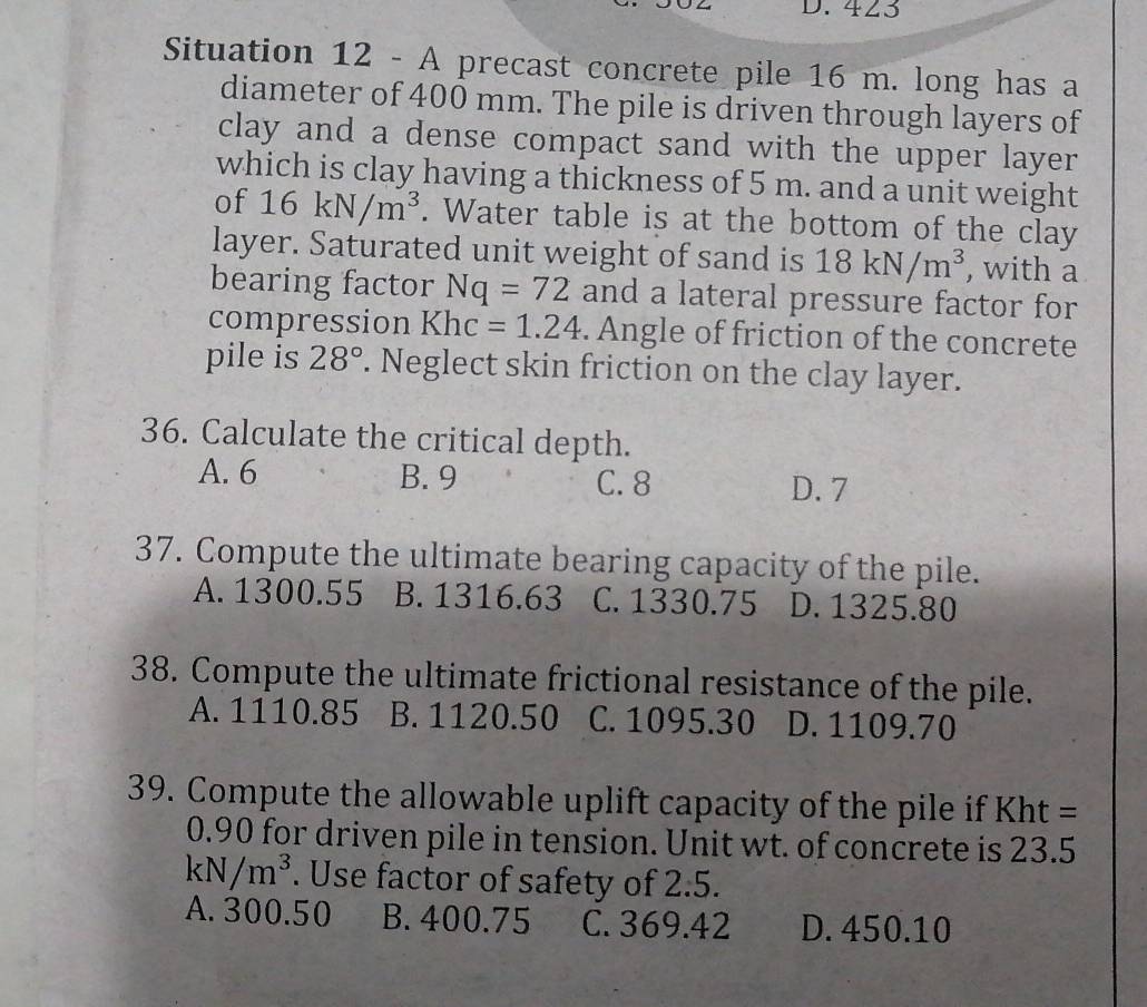 423
Situation 12 - A precast concrete pile 16 m. long has a
diameter of 400 mm. The pile is driven through layers of
clay and a dense compact sand with the upper layer
which is clay having a thickness of 5 m. and a unit weight
of 16kN/m^3. Water table is at the bottom of the clay
layer. Saturated unit weight of sand is 18kN/m^3 , with a
bearing factor Nq=72 and a lateral pressure factor for
compression Khc=1.24. Angle of friction of the concrete
pile is 28°. Neglect skin friction on the clay layer.
36. Calculate the critical depth.
A. 6 B. 9 C. 8 D. 7
37. Compute the ultimate bearing capacity of the pile.
A. 1300.55 B. 1316.63 C. 1330.75 D. 1325.80
38. Compute the ultimate frictional resistance of the pile.
A. 1110.85 B. 1120.50 C. 1095.30 D. 1109.70
39. Compute the allowable uplift capacity of the pile if Kht =
0.90 for driven pile in tension. Unit wt. of concrete is 23.5
kN/m^3. Use factor of safety of 2.5.
A. 300.50 B. 400.75 C. 369.42 D. 450.10