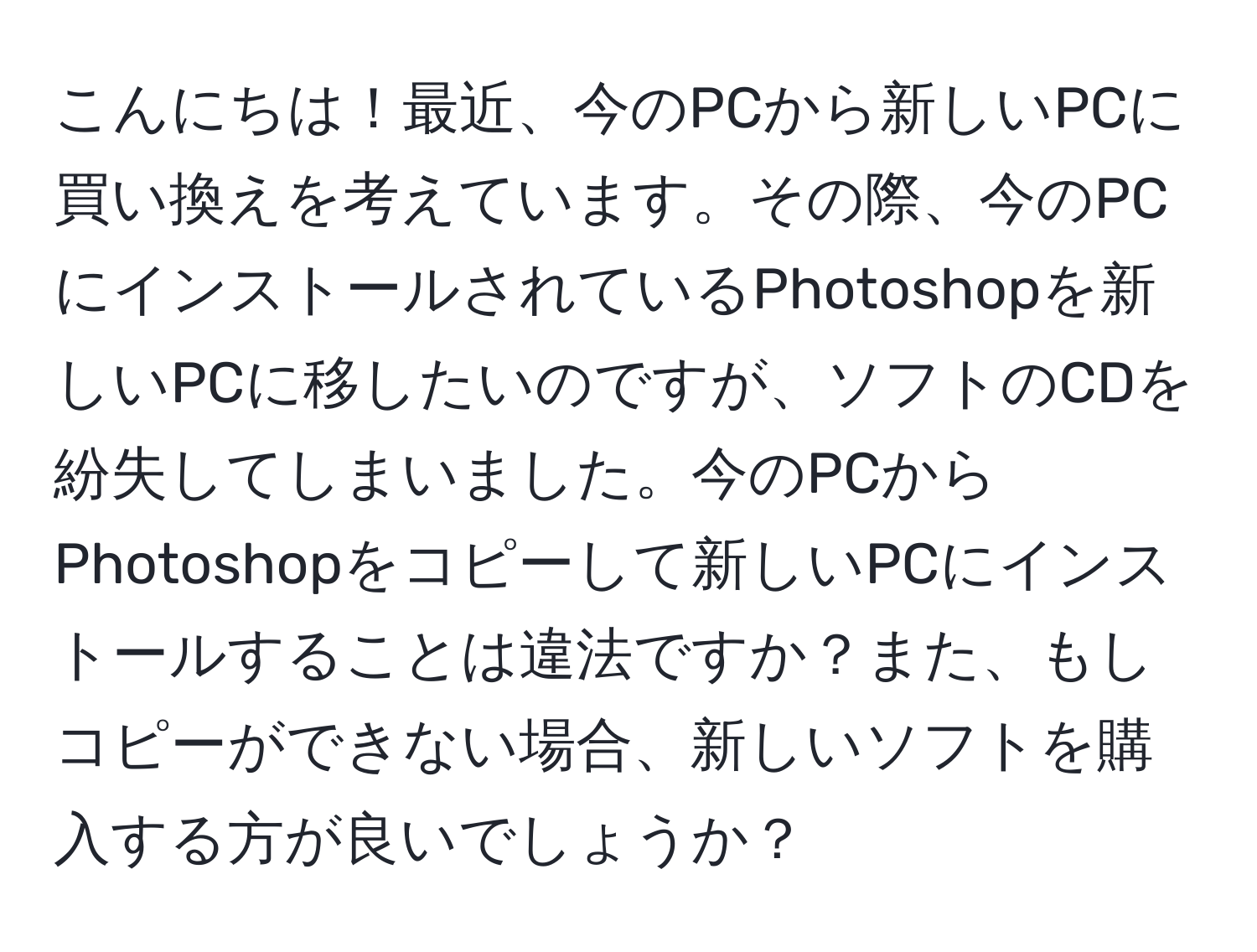 こんにちは！最近、今のPCから新しいPCに買い換えを考えています。その際、今のPCにインストールされているPhotoshopを新しいPCに移したいのですが、ソフトのCDを紛失してしまいました。今のPCからPhotoshopをコピーして新しいPCにインストールすることは違法ですか？また、もしコピーができない場合、新しいソフトを購入する方が良いでしょうか？