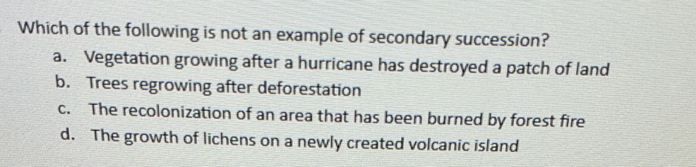 Which of the following is not an example of secondary succession?
a. Vegetation growing after a hurricane has destroyed a patch of land
b. Trees regrowing after deforestation
c. The recolonization of an area that has been burned by forest fire
d. The growth of lichens on a newly created volcanic island