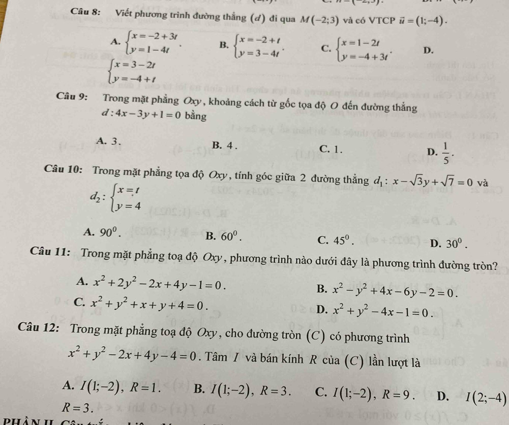 Viết phương trình đường thẳng (đ) đi qua M(-2;3) và có VTCP vector u=(1;-4).
A. beginarrayl x=-2+3t y=1-4tendarray. . B. beginarrayl x=-2+t y=3-4tendarray. . C. beginarrayl x=1-2t y=-4+3tendarray. . D.
beginarrayl x=3-2t y=-4+tendarray.
Câu 9: Trong mặt phẳng Oxy, khoảng cách từ gốc tọa độ O đến đường thẳng
d:4x-3y+1=0 bằng
A. 3. B. 4 . C. 1. D.  1/5 .
Câu 10: Trong mặt phẳng tọa độ Oxy, tính góc giữa 2 đường thẳng d_1:x-sqrt(3)y+sqrt(7)=0 và
d_2:beginarrayl x=t y=4endarray.
A. 90^0.
B. 60^0.
C. 45^0.
D. 30^0.
Câu 11: Trong mặt phẳng toạ độ Oxy, phương trình nào dưới đây là phương trình đường tròn?
A. x^2+2y^2-2x+4y-1=0. B. x^2-y^2+4x-6y-2=0.
C. x^2+y^2+x+y+4=0.
D. x^2+y^2-4x-1=0.
Câu 12: Trong mặt phẳng toạ độ Oxy, cho đường tròn (C) có phương trình
x^2+y^2-2x+4y-4=0. Tâm I và bán kính R của (C) lần lượt là
A. I(1;-2),R=1. B. I(1;-2),R=3. C. I(1;-2),R=9. D. I(2;-4)
R=3.
Phần II