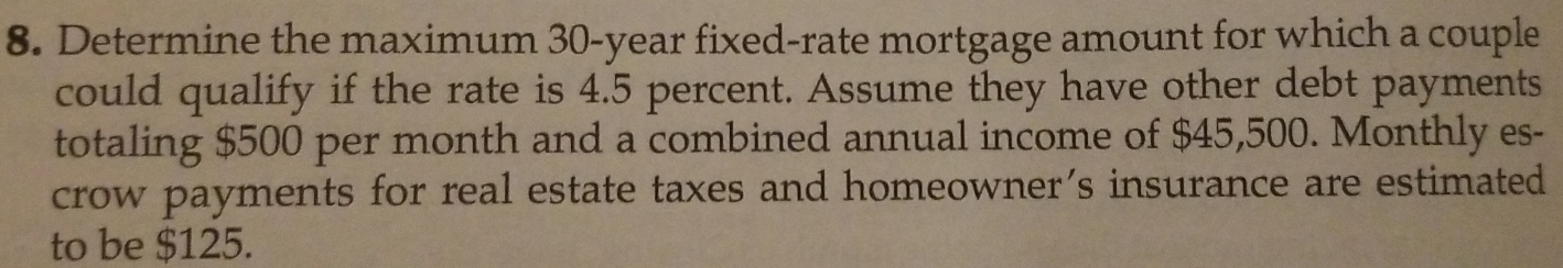 Determine the maximum 30-year fixed-rate mortgage amount for which a couple 
could qualify if the rate is 4.5 percent. Assume they have other debt payments 
totaling $500 per month and a combined annual income of $45,500. Monthly es- 
crow payments for real estate taxes and homeowner's insurance are estimated 
to be $125.